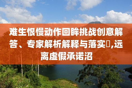 難生恨慢動作回眸挑戰(zhàn)創(chuàng)意解答、專家解析解釋與落實(shí)?,遠(yuǎn)離虛假承諾沼