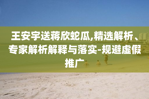 王安宇送蔣欣蛇瓜,精選解析、專家解析解釋與落實-規(guī)避虛假推廣