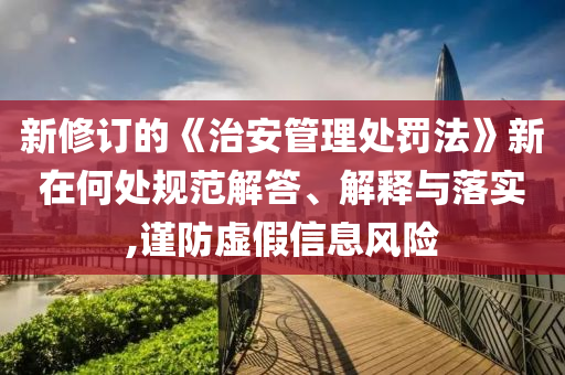 新修訂的《治安管理處罰法》新在何處規(guī)范解答、解釋與落實,謹(jǐn)防虛假信息風(fēng)險