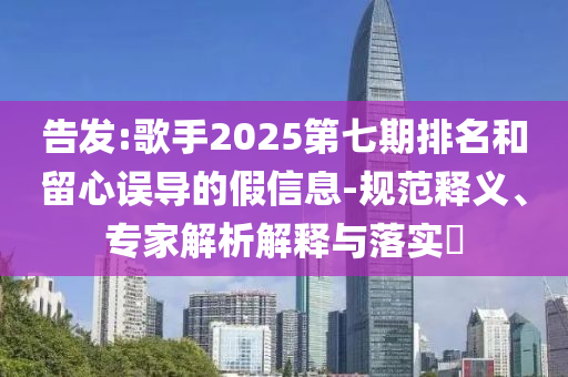 告發(fā):歌手2025第七期排名和留心誤導(dǎo)的假信息-規(guī)范釋義、專家解析解釋與落實?