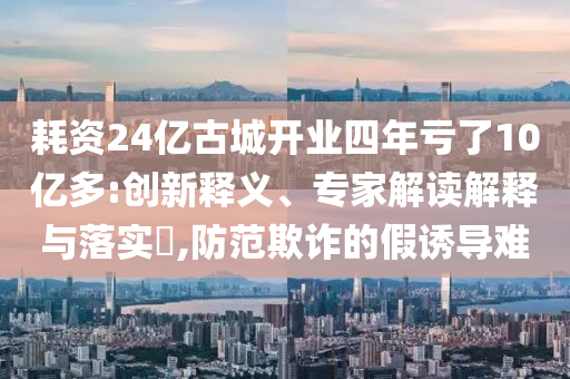 耗資24億古城開業(yè)四年虧了10億多:創(chuàng)新釋義、專家解讀解釋與落實?,防范欺詐的假誘導(dǎo)難