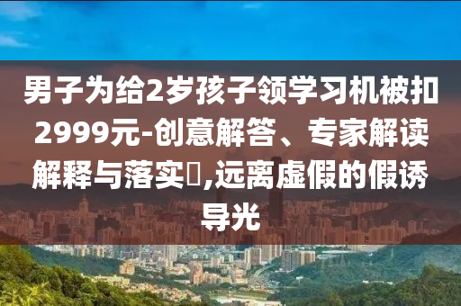 男子為給2歲孩子領(lǐng)學(xué)習(xí)機(jī)被扣2999元-創(chuàng)意解答、專家解讀解釋與落實?,遠(yuǎn)離虛假的假誘導(dǎo)光