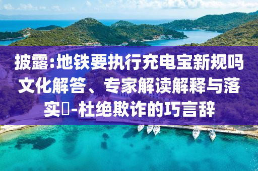 披露:地鐵要執(zhí)行充電寶新規(guī)嗎文化解答、專家解讀解釋與落實?-杜絕欺詐的巧言辭