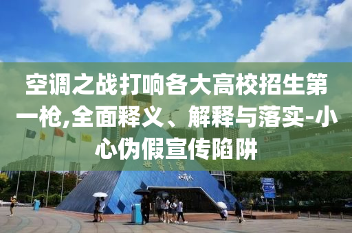 空調(diào)之戰(zhàn)打響各大高校招生第一槍,全面釋義、解釋與落實-小心偽假宣傳陷阱