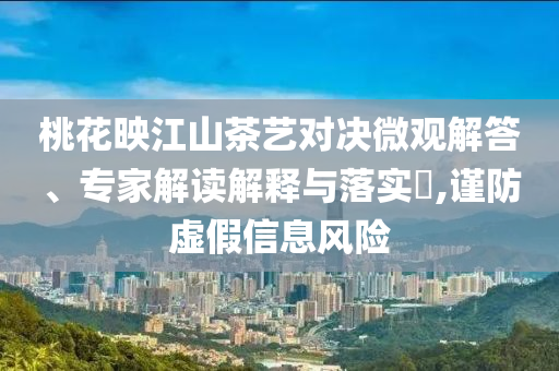 桃花映江山茶藝對決微觀解答、專家解讀解釋與落實?,謹(jǐn)防虛假信息風(fēng)險