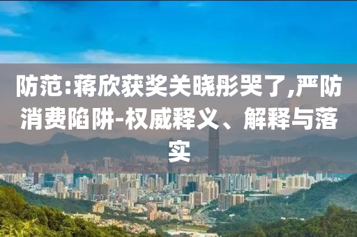 防范:蔣欣獲獎關(guān)曉彤哭了,嚴(yán)防消費(fèi)陷阱-權(quán)威釋義、解釋與落實