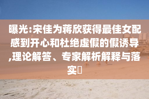 曝光:宋佳為蔣欣獲得最佳女配感到開心和杜絕虛假的假誘導,理論解答、專家解析解釋與落實?