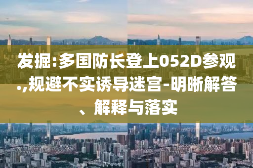 發(fā)掘:多國防長登上052D參觀.,規(guī)避不實誘導迷宮-明晰解答、解釋與落實