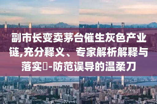 副市長變賣茅臺催生灰色產(chǎn)業(yè)鏈,充分釋義、專家解析解釋與落實?-防范誤導的溫柔刀
