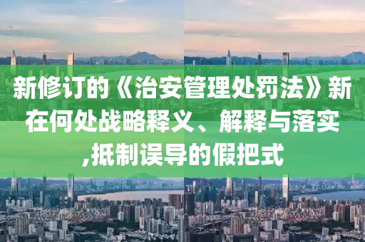 新修訂的《治安管理處罰法》新在何處戰(zhàn)略釋義、解釋與落實,抵制誤導的假把式