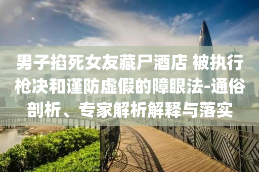 男子掐死女友藏尸酒店 被執(zhí)行槍決和謹防虛假的障眼法-通俗剖析、專家解析解釋與落實