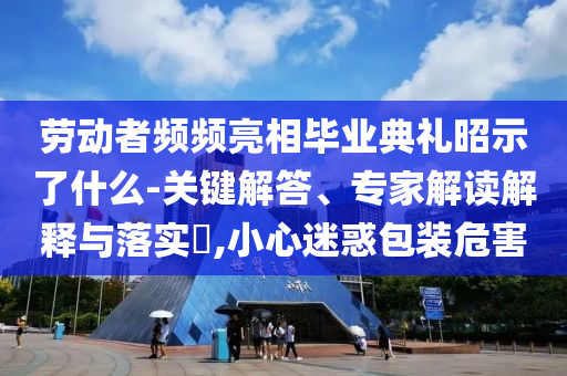 勞動(dòng)者頻頻亮相畢業(yè)典禮昭示了什么-關(guān)鍵解答、專家解讀解釋與落實(shí)?,小心迷惑包裝危害