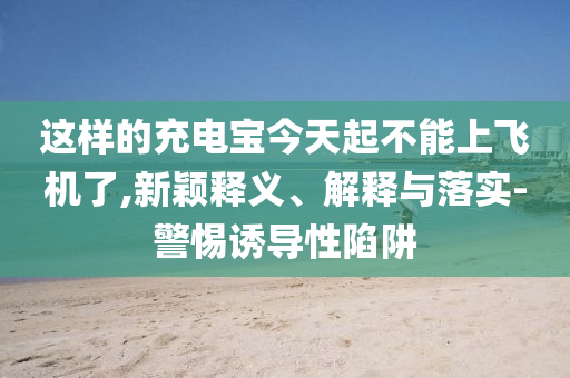 這樣的充電寶今天起不能上飛機(jī)了,新穎釋義、解釋與落實(shí)-警惕誘導(dǎo)性陷阱