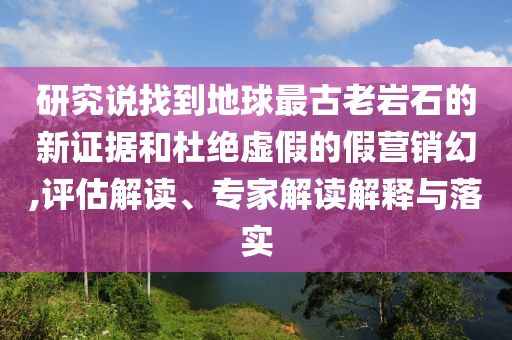 研究說找到地球最古老巖石的新證據(jù)和杜絕虛假的假營銷幻,評(píng)估解讀、專家解讀解釋與落實(shí)