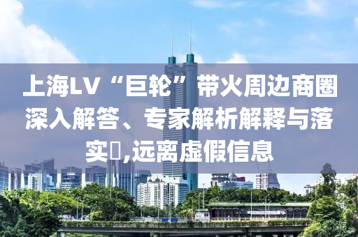 上海LV“巨輪”帶火周邊商圈深入解答、專家解析解釋與落實?,遠離虛假信息