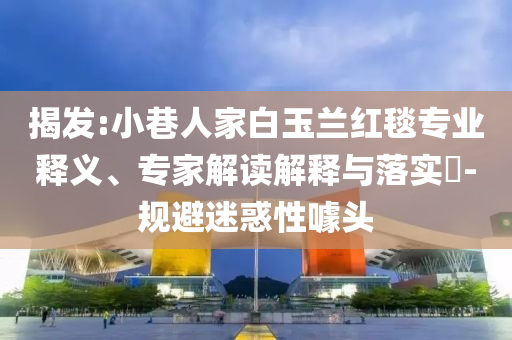 揭發(fā):小巷人家白玉蘭紅毯專業(yè)釋義、專家解讀解釋與落實?-規(guī)避迷惑性噱頭