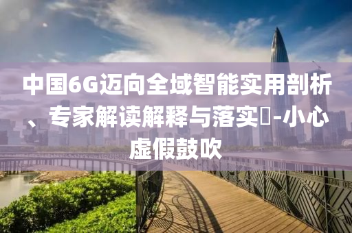 中國6G邁向全域智能實(shí)用剖析、專家解讀解釋與落實(shí)?-小心虛假鼓吹