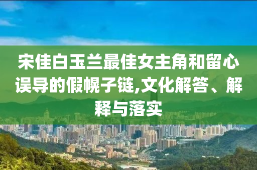 宋佳白玉蘭最佳女主角和留心誤導(dǎo)的假幌子鏈,文化解答、解釋與落實(shí)