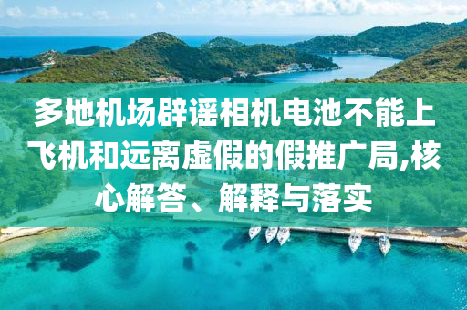 多地機(jī)場(chǎng)辟謠相機(jī)電池不能上飛機(jī)和遠(yuǎn)離虛假的假推廣局,核心解答、解釋與落實(shí)