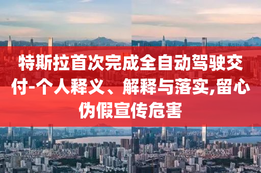 特斯拉首次完成全自動(dòng)駕駛交付-個(gè)人釋義、解釋與落實(shí),留心偽假宣傳危害