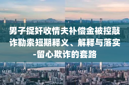 男子捉奸收情夫補(bǔ)償金被控敲詐勒索短期釋義、解釋與落實(shí)-留心欺詐的套路