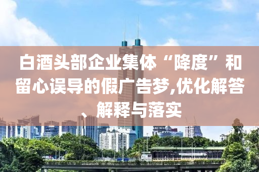 白酒頭部企業(yè)集體“降度”和留心誤導(dǎo)的假?gòu)V告夢(mèng),優(yōu)化解答、解釋與落實(shí)