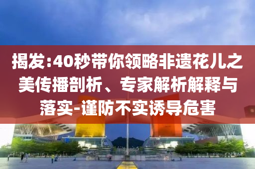 揭發(fā):40秒帶你領(lǐng)略非遺花兒之美傳播剖析、專家解析解釋與落實(shí)-謹(jǐn)防不實(shí)誘導(dǎo)危害