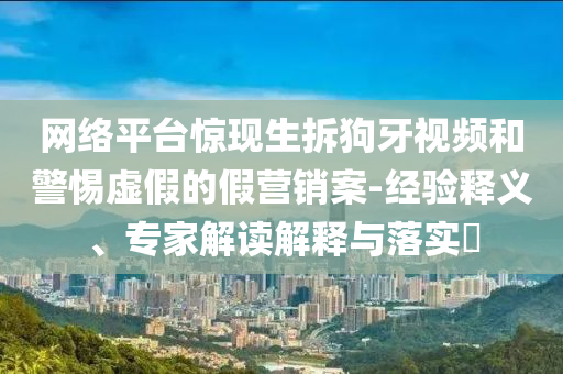 網(wǎng)絡(luò)平臺驚現(xiàn)生拆狗牙視頻和警惕虛假的假營銷案-經(jīng)驗(yàn)釋義、專家解讀解釋與落實(shí)?