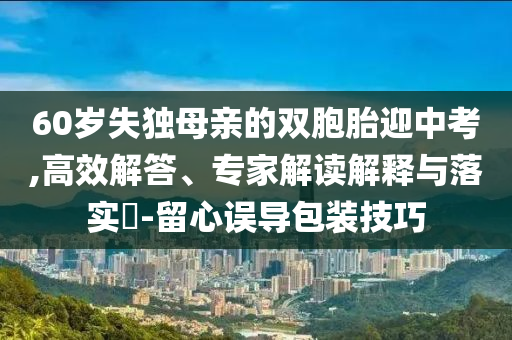 60歲失獨(dú)母親的雙胞胎迎中考,高效解答、專家解讀解釋與落實(shí)?-留心誤導(dǎo)包裝技巧