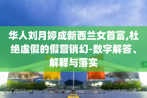 華人劉月婷成新西蘭女首富,杜絕虛假的假營銷幻-數(shù)字解答、解釋與落實