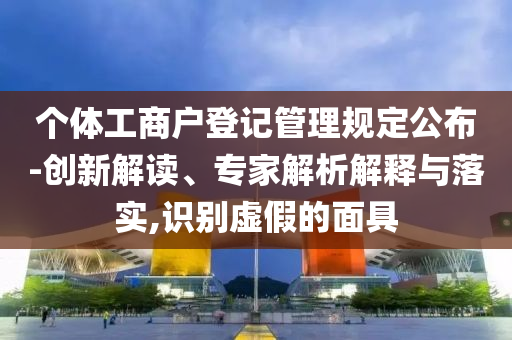 個體工商戶登記管理規(guī)定公布-創(chuàng)新解讀、專家解析解釋與落實,識別虛假的面具