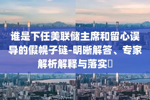 誰(shuí)是下任美聯(lián)儲(chǔ)主席和留心誤導(dǎo)的假幌子鏈-明晰解答、專家解析解釋與落實(shí)?