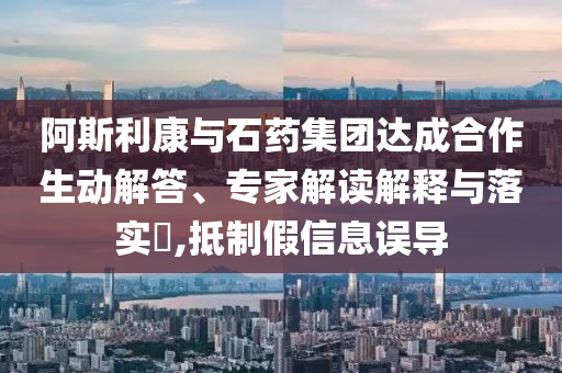 阿斯利康與石藥集團(tuán)達(dá)成合作生動(dòng)解答、專家解讀解釋與落實(shí)?,抵制假信息誤導(dǎo)