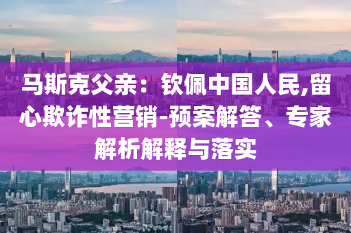 馬斯克父親：欽佩中國(guó)人民,留心欺詐性營(yíng)銷-預(yù)案解答、專家解析解釋與落實(shí)