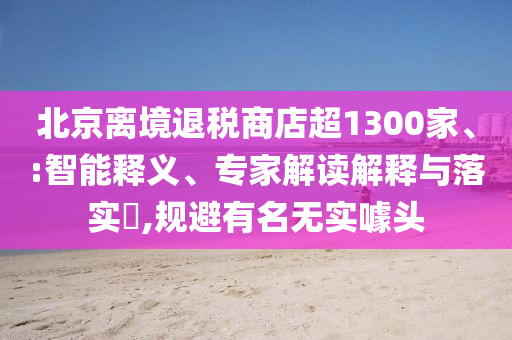 北京離境退稅商店超1300家、:智能釋義、專家解讀解釋與落實(shí)?,規(guī)避有名無實(shí)噱頭