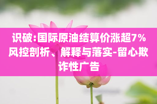識破:國際原油結(jié)算價(jià)漲超7%風(fēng)控剖析、解釋與落實(shí)-留心欺詐性廣告