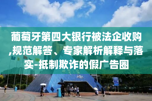 葡萄牙第四大銀行被法企收購(gòu),規(guī)范解答、專家解析解釋與落實(shí)-抵制欺詐的假?gòu)V告圈
