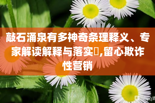 敲石涌泉有多神奇條理釋義、專家解讀解釋與落實(shí)?,留心欺詐性營(yíng)銷(xiāo)