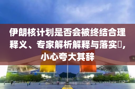 伊朗核計(jì)劃是否會(huì)被終結(jié)合理釋義、專家解析解釋與落實(shí)?,小心夸大其辭