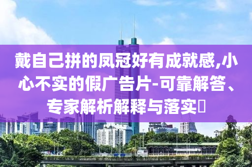 戴自己拼的鳳冠好有成就感,小心不實的假廣告片-可靠解答、專家解析解釋與落實?