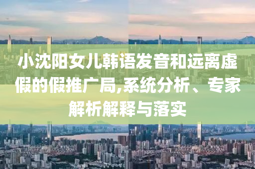 小沈陽女兒韓語發(fā)音和遠離虛假的假推廣局,系統(tǒng)分析、專家解析解釋與落實