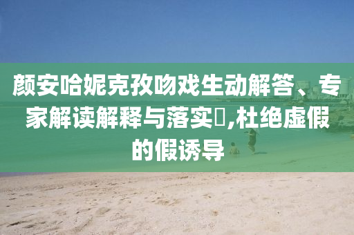 顏安哈妮克孜吻戲生動解答、專家解讀解釋與落實?,杜絕虛假的假誘導(dǎo)