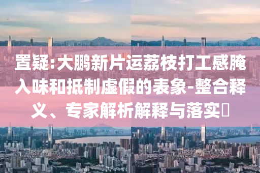 置疑:大鵬新片運(yùn)荔枝打工感腌入味和抵制虛假的表象-整合釋義、專家解析解釋與落實(shí)?