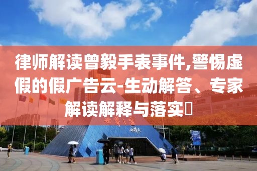 律師解讀曾毅手表事件,警惕虛假的假?gòu)V告云-生動(dòng)解答、專家解讀解釋與落實(shí)?