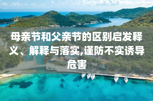 母親節(jié)和父親節(jié)的區(qū)別啟發(fā)釋義、解釋與落實(shí),謹(jǐn)防不實(shí)誘導(dǎo)危害
