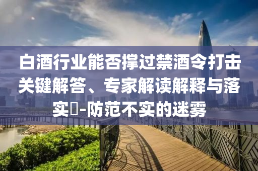 白酒行業(yè)能否撐過(guò)禁酒令打擊關(guān)鍵解答、專家解讀解釋與落實(shí)?-防范不實(shí)的迷霧