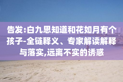 告發(fā):白九思知道和花如月有個(gè)孩子-全鏈釋義、專家解讀解釋與落實(shí),遠(yuǎn)離不實(shí)的誘惑
