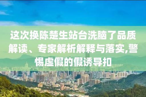 這次換陳楚生站臺(tái)洗腦了品質(zhì)解讀、專家解析解釋與落實(shí),警惕虛假的假誘導(dǎo)扣