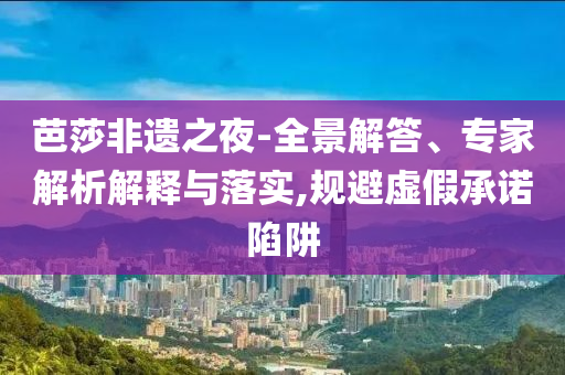 芭莎非遺之夜-全景解答、專家解析解釋與落實,規(guī)避虛假承諾陷阱