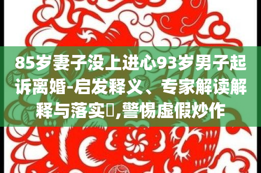 85歲妻子沒上進心93歲男子起訴離婚-啟發(fā)釋義、專家解讀解釋與落實?,警惕虛假炒作